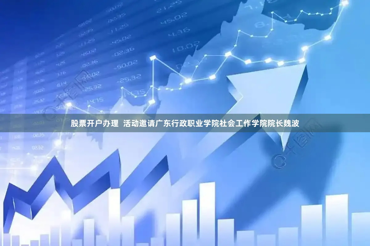 股票开户办理  活动邀请广东行政职业学院社会工作学院院长魏波