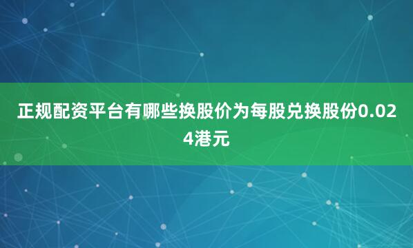 正规配资平台有哪些换股价为每股兑换股份0.024港元