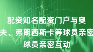 配资知名配资门户与奥恰洛夫、弗朗西斯卡等球员亲密互动