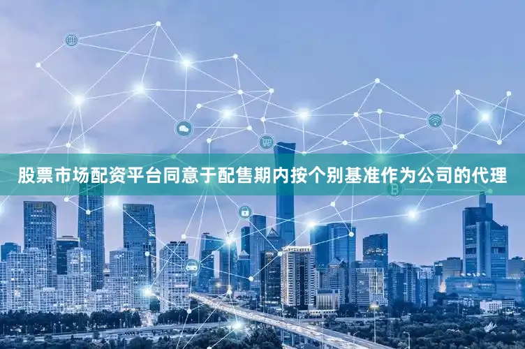 股票市场配资平台同意于配售期内按个别基准作为公司的代理