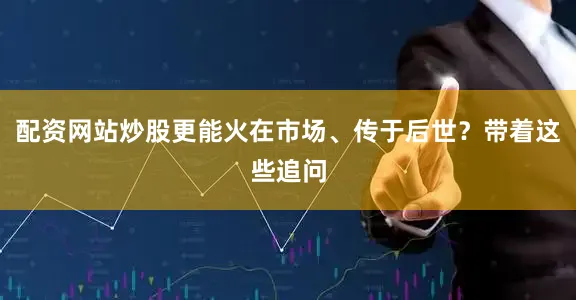配资网站炒股更能火在市场、传于后世？带着这些追问