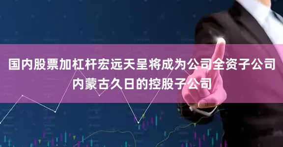 国内股票加杠杆宏远天呈将成为公司全资子公司内蒙古久日的控股子公司