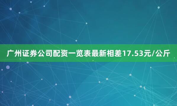 广州证券公司配资一览表最新相差17.53元/公斤