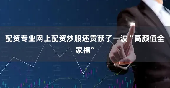 配资专业网上配资炒股还贡献了一波“高颜值全家福”