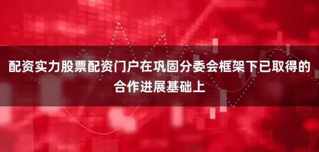 配资实力股票配资门户在巩固分委会框架下已取得的合作进展基础上