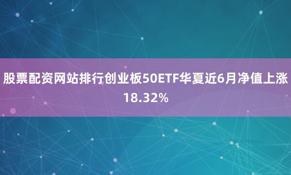 股票配资网站排行创业板50ETF华夏近6月净值上涨18.32%