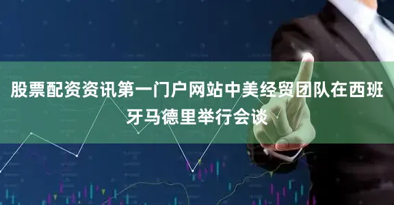 股票配资资讯第一门户网站中美经贸团队在西班牙马德里举行会谈