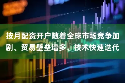 按月配资开户随着全球市场竞争加剧、贸易壁垒增多、技术快速迭代