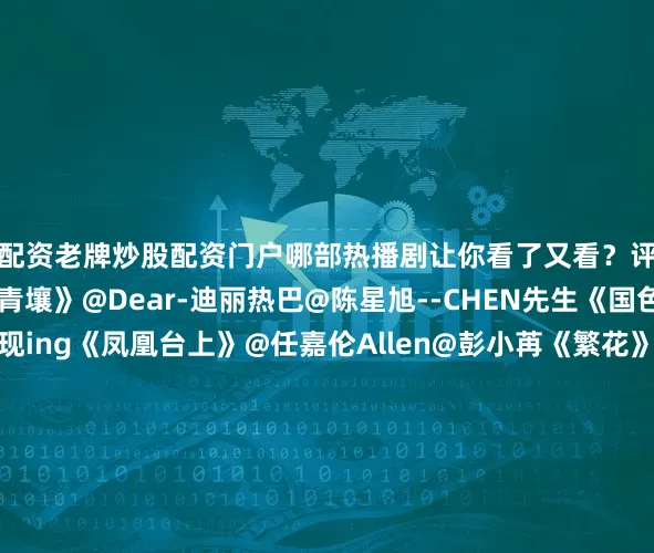 配资老牌炒股配资门户哪部热播剧让你看了又看?评论区聊聊↓↓《枭起青壤》@Dear-迪丽热巴@陈星旭--CHEN先生《国色芳华》@杨紫@李现ing《凤凰台上》@任嘉伦Allen@彭小苒《繁花》@胡歌@马伊琍@唐嫣@辛芷蕾《入青云》@侯明昊@卢昱晓_《天地剑心》@成毅@李一桐Q《深情眼》@张予曦@Biiiii毕雯珺《山河枕》@宋茜@丁禹兮《难哄》@白敬亭@章若楠《宴遇永安》@小林是李昀锐@王影璐_《白