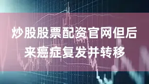 炒股股票配资官网但后来癌症复发并转移