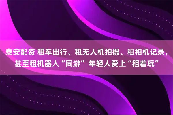 泰安配资 租车出行、租无人机拍摄、租相机记录，甚至租机器人“同游” 年轻人爱上“租着玩”