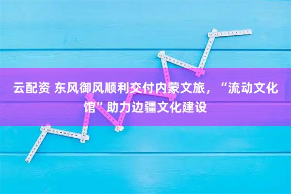 云配资 东风御风顺利交付内蒙文旅，“流动文化馆”助力边疆文化建设