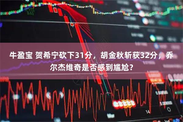 牛盈宝 贺希宁砍下31分，胡金秋斩获32分，乔尔杰维奇是否感到尴尬？