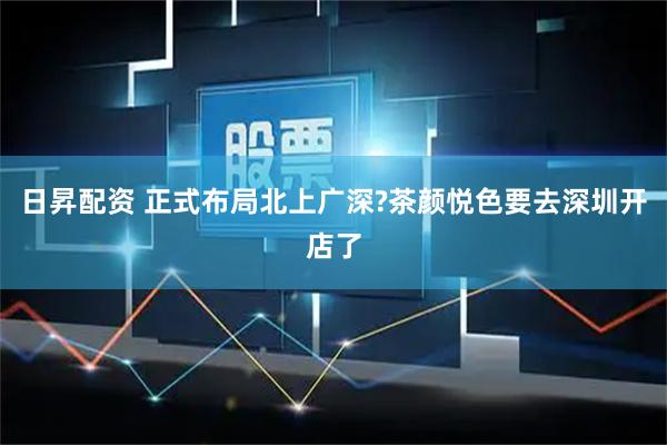 日昇配资 正式布局北上广深?茶颜悦色要去深圳开店了