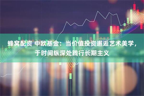 蜂窝配资 中欧基金：当价值投资邂逅艺术美学，于时间纵深处践行长期主义