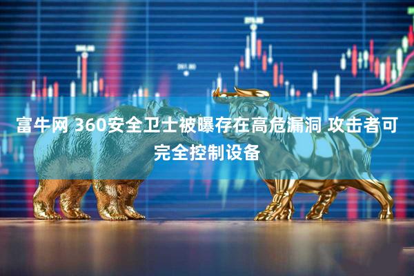 富牛网 360安全卫士被曝存在高危漏洞 攻击者可完全控制设备