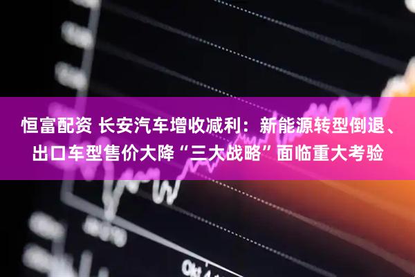 恒富配资 长安汽车增收减利：新能源转型倒退、出口车型售价大降“三大战略”面临重大考验
