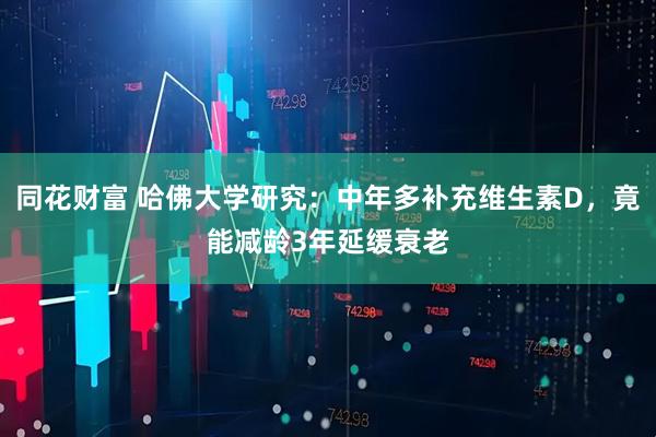 同花财富 哈佛大学研究：中年多补充维生素D，竟能减龄3年延缓衰老