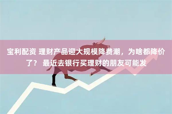 宝利配资 理财产品迎大规模降费潮，为啥都降价了？ 最近去银行买理财的朋友可能发