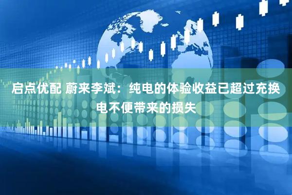 启点优配 蔚来李斌：纯电的体验收益已超过充换电不便带来的损失