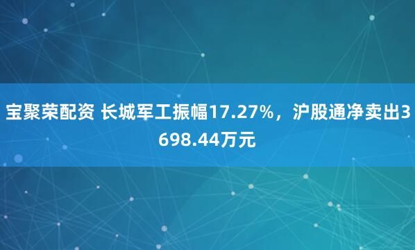 宝聚荣配资 长城军工振幅17.27%，沪股通净卖出3698.44万元