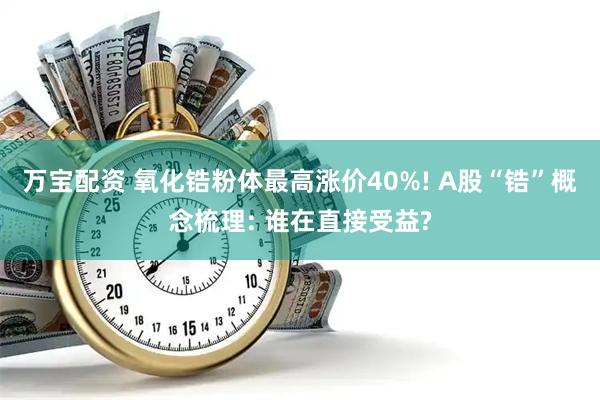 万宝配资 氧化锆粉体最高涨价40%! A股“锆”概念梳理: 谁在直接受益?