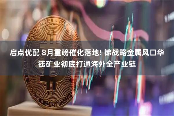 启点优配 8月重磅催化落地! 锑战略金属风口华钰矿业彻底打通海外全产业链
