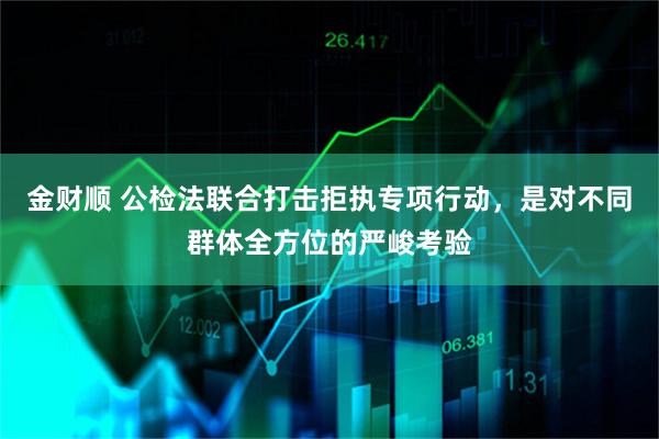 金财顺 公检法联合打击拒执专项行动，是对不同群体全方位的严峻考验