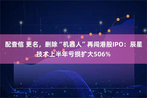 配查信 更名，删除“机器人”再闯港股IPO：辰星技术上半年亏损扩大506%